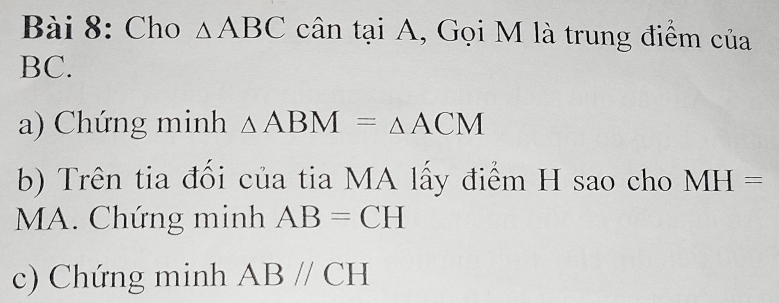 Cho △ ABC cân tại A, Gọi M là trung điểm của
BC. 
a) Chứng minh △ ABM=△ ACM
b) Trên tia đối của tia MA lấy điểm H sao cho MH=
MA. Chứng minh AB=CH
c) Chứng minh ABparallel CH