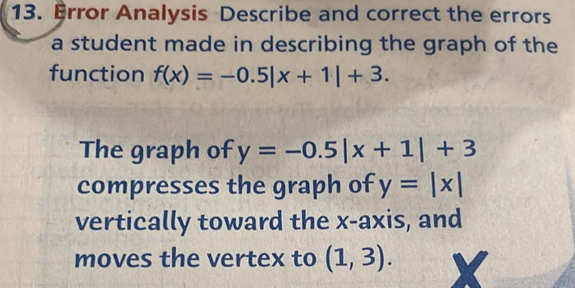 Error Analysis Describe and correct the errors 
a student made in describing the graph of the 
function f(x)=-0.5|x+1|+3. 
The graph of y=-0.5|x+1|+3
compresses the graph of y=|x|
vertically toward the x-axis, and 
moves the vertex to (1,3).