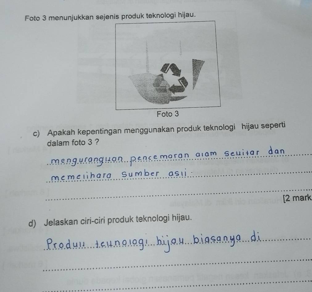 Foto 3 menunjukkan sejenis produk teknologi hijau. 
c) Apakah kepentingan menggunakan produk teknologi hijau seperti 
dalam foto 3 ? 
_ra n a ia m s e 
Lan 
_ 
neme lharg Sumbe 
_ 
[2 mark 
d) Jelaskan ciri-ciri produk teknologi hijau. 
_ 
_ 
_