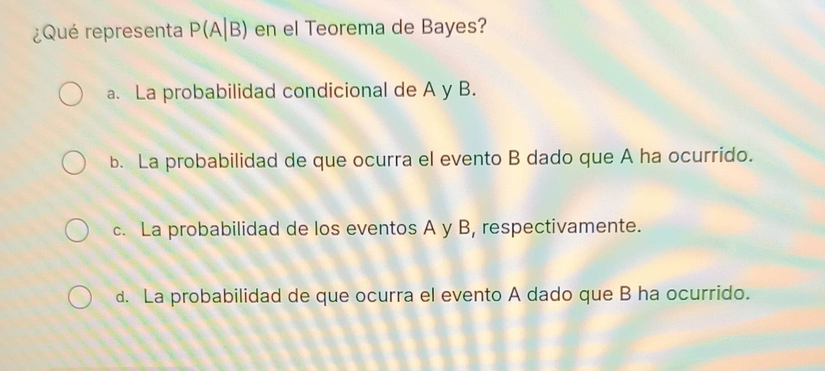 ¿Qué representa P(A|B) en el Teorema de Bayes?
a. La probabilidad condicional de A y B.
b. La probabilidad de que ocurra el evento B dado que A ha ocurrido.
c. La probabilidad de los eventos A y B, respectivamente.
d. La probabilidad de que ocurra el evento A dado que B ha ocurrido.