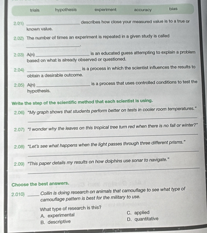 trials hypothesis experiment accuracy bias
2.01) _describes how close your measured value is to a true or
known value.
2.02) The number of times an experiment is repeated in a given study is called
_
2.03) A(n) _is an educated guess attempting to explain a problem
based on what is already observed or questioned.
2.04 _is a process in which the scientist influences the results to
obtain a desirable outcome.
2.05) A(n) _ is a process that uses controlled conditions to test the
hypothesis.
Write the step of the scientific method that each scientist is using.
_
2.06) “My graph shows that students perform better on tests in cooler room temperatures.”
_
2.07) “I wonder why the leaves on this tropical tree turn red when there is no fall or winter?”
_
2.08) “Let’s see what happens when the light passes through three different prisms.”
_
2.09) “This paper details my results on how dolphins use sonar to navigate.”
Choose the best answers.
2.010) _Collin is doing research on animals that camouflage to see what type of
camouflage pattern is best for the military to use.
What type of research is this?
A. experimental C. applied
B. descriptive D. quantitative