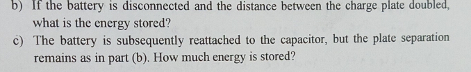 If the battery is disconnected and the distance between the charge plate doubled, 
what is the energy stored? 
c) The battery is subsequently reattached to the capacitor, but the plate separation 
remains as in part (b). How much energy is stored?