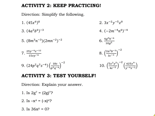 ACTIVITY 2: KEEP PRACTICING! 
Direction: Simplify the following. 
1. (45x^6)^0 2. 3x^(-2)y^(-5)z^0
3. (4a^2b^6)^-3 4. (-2m^(-4)n^6)^-4
5. (8m^3n^(-3))(2mn^(-2))^-2 6.  (4g^5h^(-6))/10g^5 
7.  (25y^(-4)z^(-12))/15xy^(-6)  ( (2a^3b^(-3))/3c^(-3) )^-2
8. 
9. (24p^2q^3s^(-4))( 18s/p^5q^(-4) )^-2 10. ( 5x^2y^5/4z^(-5) )^-2( 625x^9/y^(-4)z^(-2) )
ACTIVITY 3: TEST YOURSELF! 
Direction: Explain your answer. 
1. Is 2g^7=(2g)^7 ? 
2. Is -x^4=(-x)^4 ? 
3. Is 36x^0=0 ?