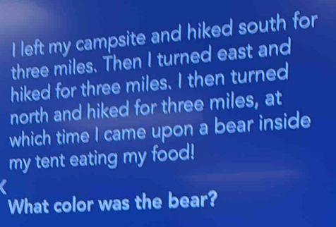 left my campsite and hiked south for
three miles. Then I turned east and 
hiked for three miles. I then turned 
north and hiked for three miles, at 
which time I came upon a bear inside 
my tent eating my food! 
a 
What color was the bear?