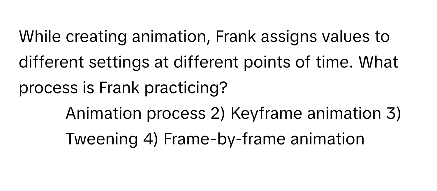 While creating animation, Frank assigns values to different settings at different points of time. What process is Frank practicing?

1) Animation process 2) Keyframe animation 3) Tweening 4) Frame-by-frame animation