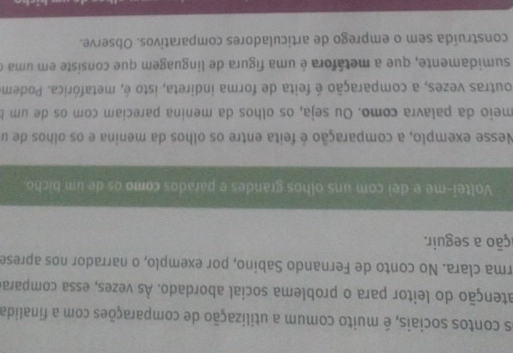 os contos sociais, é muito comum a utilização de comparações com a finalida 
atenção do leitor para o problema social abordado. Às vezes, essa comparae 
rma clara. No conto de Fernando Sabino, por exemplo, o narrador nos aprese 
ação a seguir. 
Voltei-me e dei com uns olhos grandes e parados como os de um bicho. 
Nesse exemplo, a comparação é feita entre os olhos da menina e os olhos de u 
meio da palavra como. Ou seja, os olhos da menina pareciam com os de um b 
outras vezes, a comparação é feita de forma indireta, isto é, metafórica. Podem 
sumidamente, que a metáfora é uma figura de linguagem que consiste em uma o 
construída sem o emprego de articuladores comparativos. Observe.