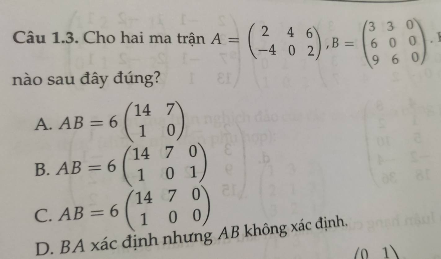 Cho hai ma trận A=beginpmatrix 2&4&6 -4&0&2endpmatrix , B=beginpmatrix 3&3&0 6&0&0 9&6&0endpmatrix
nào sau đây đúng?
A. AB=6beginpmatrix 14&7 1&0endpmatrix
B. AB=6beginpmatrix 14&7&0 1&0&1endpmatrix
C. AB=6beginpmatrix 14&7&0 1&0&0endpmatrix
D. BA xác định nhưng AB không xác định.
(0 1