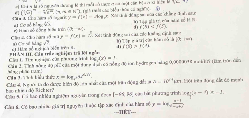 c) Khi n là số nguyên dương lẻ thì mỗi số thực a có một căn bậc n kí hiệu là sqrt[n](a).
d) (sqrt[n](a))^m=sqrt[n](a^m),(n,m∈ N^*) , (giả thiết các biểu thức có nghĩa).
Câu 3. Cho hàm số logarit y=f(x)=3log _5x. Xét tính đúng sai của các khẳng định sau:
a) Cơ số bằng sqrt[3](5). b) Tập giá trị của hàm số là R.
c) Hàm số đồng biến trên (0;+∈fty ). d) f(8)
Câu 4. Cho hàm số mũ y=f(x)=7^(frac x)2. Xét tính đúng sai của các khẳng định sau:
a) Cơ số bằng sqrt(7). b) Tập giá trị của hàm số là [0;+∈fty ).
c) Hàm số nghịch biến trên R.
d) f(6)>f(4).
PHÀN III. Câu trắc nghiệm trả lời ngắn
Câu 1. Tìm nghiệm của phương trình log _4(x)=1.
Câu 2. Tính nồng độ pH của một dung dịch có nồng độ ion hydrogen bằng 0,0000038 mol/lít? (làm tròn đến
hàng phần trăm)
Câu 3. Tính biểu thức x=log _4^364^(6144).
Câu 4. Người ta đo được biên độ lớn nhất của một trận động đất là A=10^(4.4) µm. Hỏi trận động đất đó mạnh
bao nhiêu độ Richter?
Câu 5. Có bao nhiêu nghiệm nguyên trong đoạn [-96;96] của bất phương trình log _ 1/2 (x-4)≥ -1.
Câu 6. Có bao nhiêu giá trị nguyên thuộc tập xác định của hàm số y=log _4 (x+1)/-x+5 .
---HÉT- ___