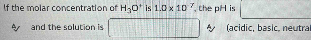 If the molar concentration of H_3O^+ is 1.0* 10^(-7) , the pH is x_□  □ - 12/10 = □ /□  
and the solution is □° =□ =□ (acidic, basic, neutral