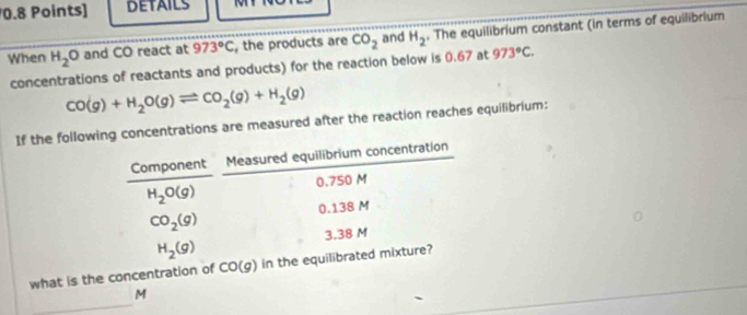 DETAILS 
When H_2O and CO react at 973°C , the products are CO_2 and H_2. The equilibrium constant (in terms of equilibrium 
concentrations of reactants and products) for the reaction below is 0.67 at 973°C.
CO(g)+H_2O(g)leftharpoons CO_2(g)+H_2(g)
If the following concentrations are measured after the reaction reaches equilibrium: 
Component Measured equilibrium concentration
0.750 M
H_2O(g)
0.138 M
CO_2(g)
H_2(g) 3.38 M
what is the concentration of CO(g) in the equilibrated mixture? 
_
M