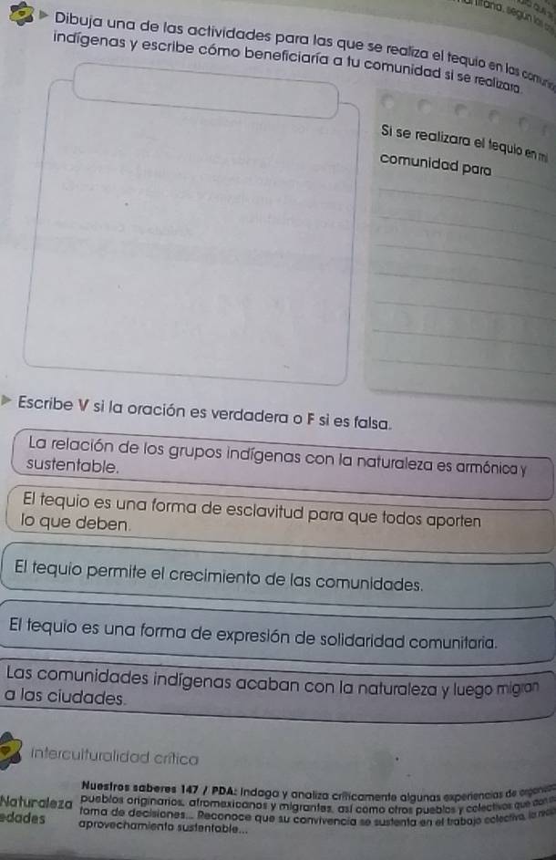 Ul litana, según las can
Dibuja una de las actividades para las que se realiza el tequio en las comun
indígenas y escribe cómo beneficiaría a tu comunidad si se realizaro 
Si se realizara el tequio en m
_
comunidad para
_
_
_
_
_
_
_
Escribe V si la oración es verdadera o F si es falsa.
La relación de los grupos indígenas con la naturaleza es armónica y
sustentable.
El tequio es una forma de esclavitud para que todos aporten
Io que deben.
El tequio permite el crecimiento de las comunidades.
El tequio es una forma de expresión de solidaridad comunitaria.
Las comunidades indígenas acaban con la naturaleza y luego migran
a las ciudades.
Interculturalidad crítica
Nuestros saberes 147 / PDA: ndaga y analiza criticamente algunas experiencias de egenia
Naturaleza pueblos originarios, afromexicanos y migrantes, así como ctros puebles y colectios que cor
rama de decisiones.... Reconoce que su convivencía se sustenta en el trabajo eolectiva, la ro
edades aprovechamiento sustentable..