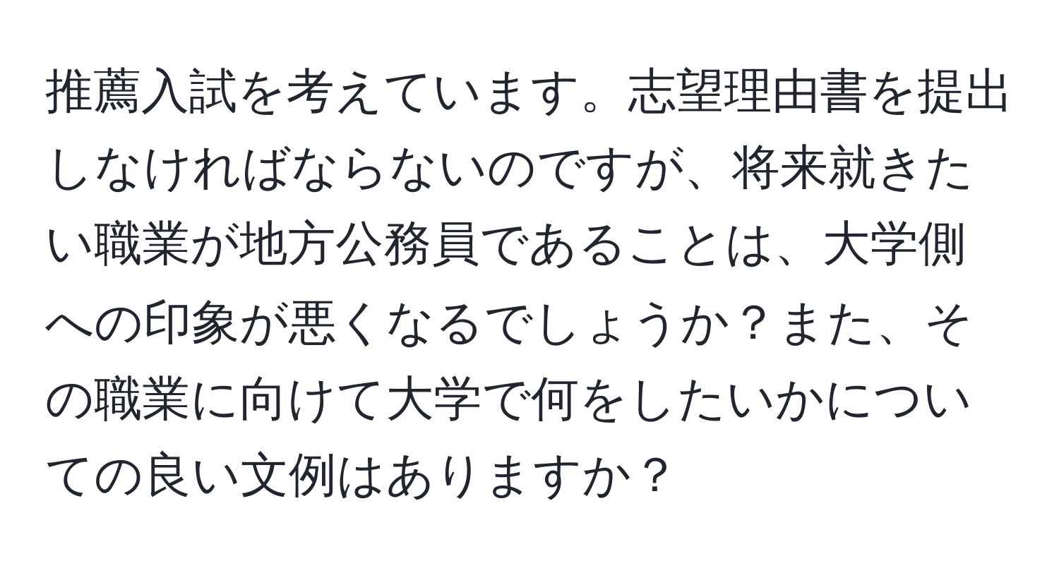 推薦入試を考えています。志望理由書を提出しなければならないのですが、将来就きたい職業が地方公務員であることは、大学側への印象が悪くなるでしょうか？また、その職業に向けて大学で何をしたいかについての良い文例はありますか？