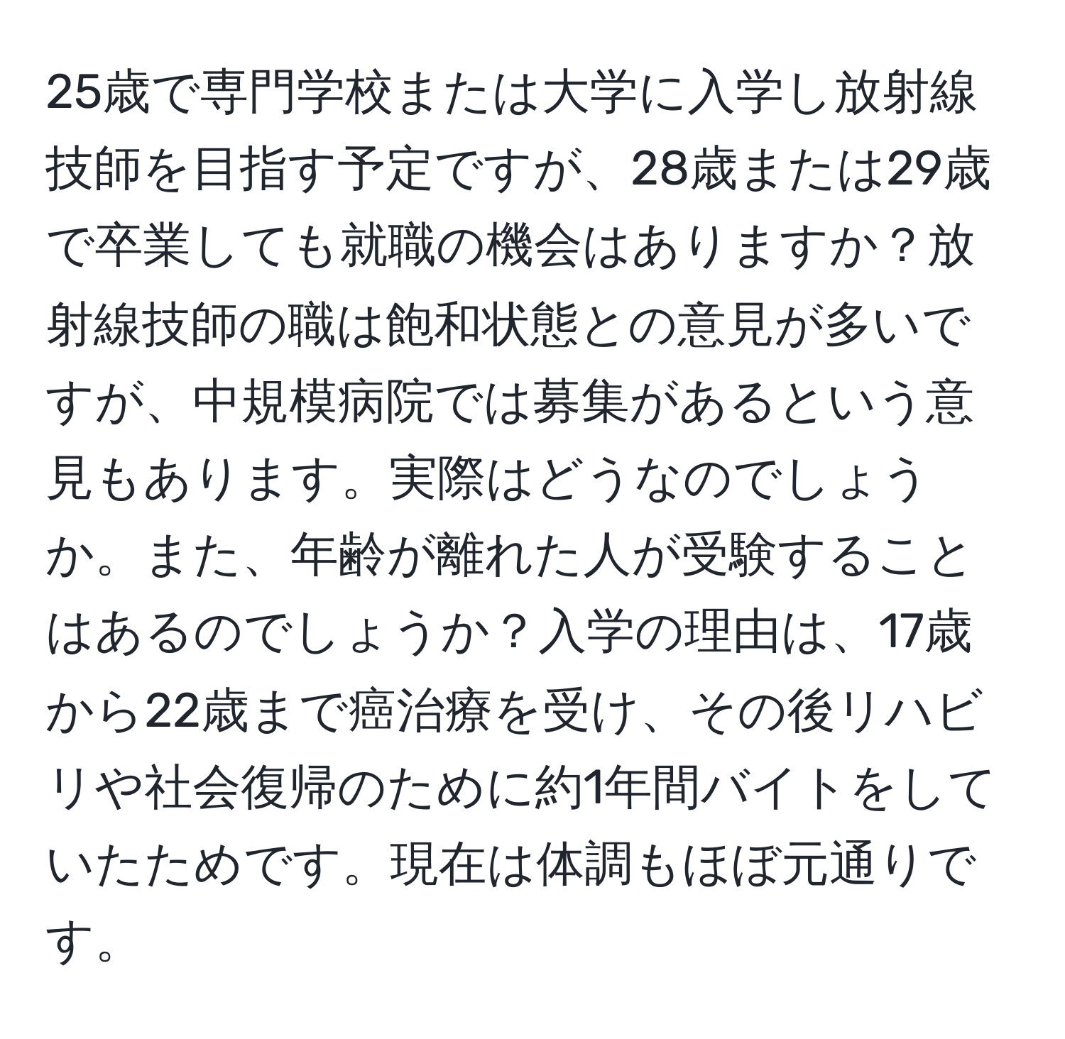 25歳で専門学校または大学に入学し放射線技師を目指す予定ですが、28歳または29歳で卒業しても就職の機会はありますか？放射線技師の職は飽和状態との意見が多いですが、中規模病院では募集があるという意見もあります。実際はどうなのでしょうか。また、年齢が離れた人が受験することはあるのでしょうか？入学の理由は、17歳から22歳まで癌治療を受け、その後リハビリや社会復帰のために約1年間バイトをしていたためです。現在は体調もほぼ元通りです。