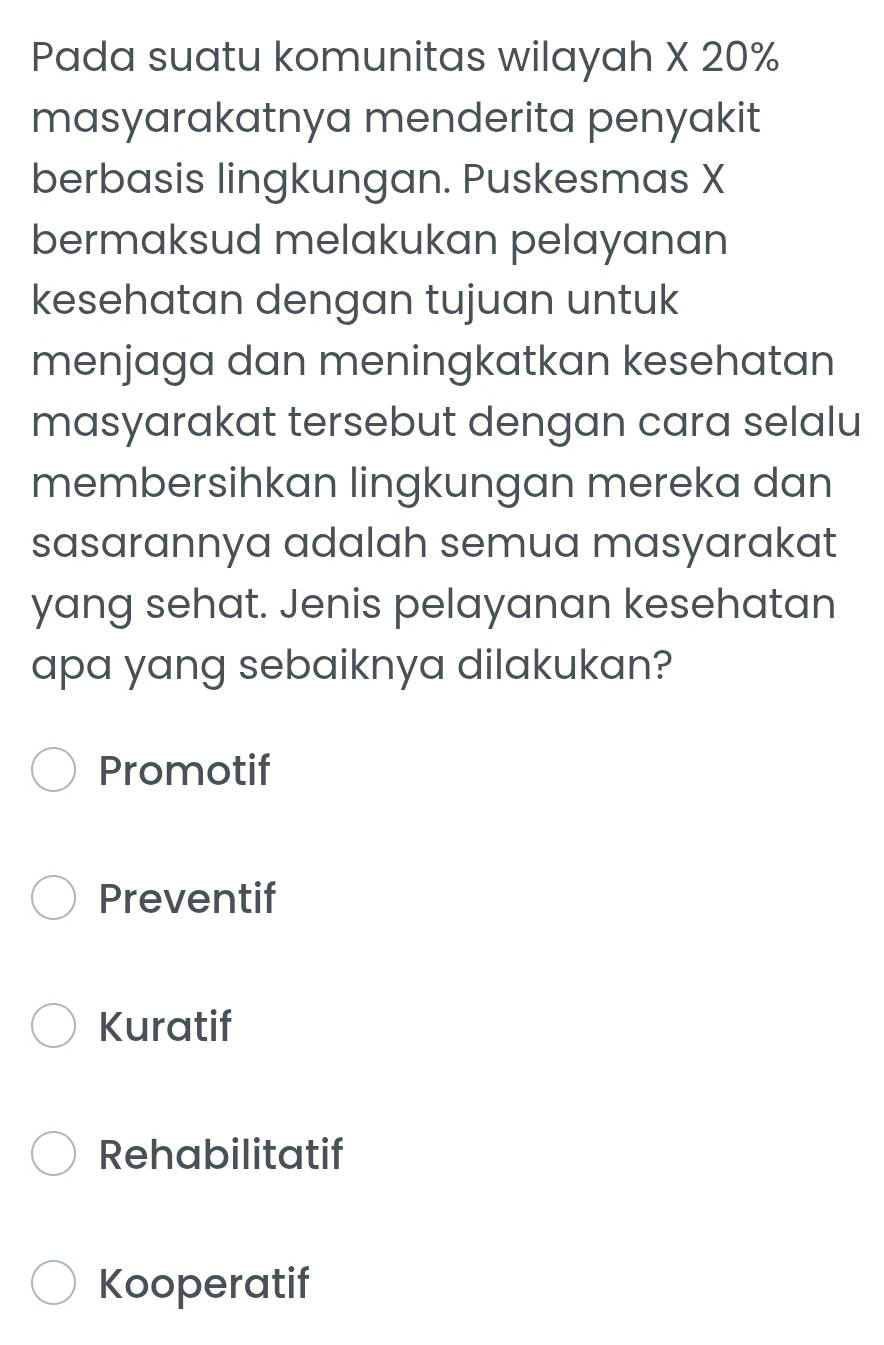 Pada suatu komunitas wilayah X 20%
masyarakatnya menderita penyakit
berbasis lingkungan. Puskesmas X
bermaksud melakukan pelayanan
kesehatan dengan tujuan untuk
menjaga dan meningkatkan kesehatan
masyarakat tersebut dengan cara selalu
membersihkan lingkungan mereka dan
sasarannya adalah semua masyarakat
yang sehat. Jenis pelayanan kesehatan
apa yang sebaiknya dilakukan?
Promotif
Preventif
Kuratif
Rehabilitatif
Kooperatif