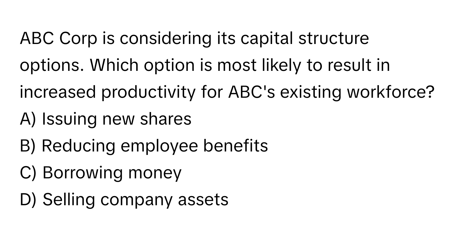 ABC Corp is considering its capital structure options. Which option is most likely to result in increased productivity for ABC's existing workforce?

A) Issuing new shares
B) Reducing employee benefits
C) Borrowing money
D) Selling company assets