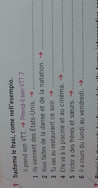 Trasforma le frasi, come nell’esempio. 
II prend son VTT. → Prend-il son VTT ? 
1 Ils viennent des États-Unis._ 
2 Vous faites de la danse et de la natation._ 
3 Tu vas au restaurant ce soir._ 
4 Elle va à la piscine et au cinéma._ 
5 Victor a des frères et sœurs._ 
6 ll a cours du lundi au vendredi._