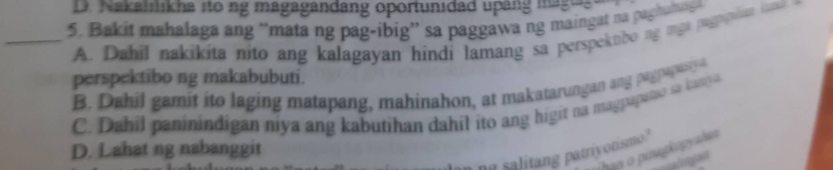 D. Nakalrlikha ito ng magagandang oportunidad upang magues
_5. Bakit mahalaga ang “mata ng pag-ibig” sa paggawa ng maingat na paghuhuga
A. Dahil nakikita nito ang kalagayan hindi lamang sa perspektibo ng mga pagpipilian kanco
perspektibo ng makabubuti.
B. Dahil gamit ito laging matapang, mahinahon, at makatarungan ang pagnapasiy a
C. Dahil paninindigan niya ang kabutihan dahil ito ang higit na magpapatso sa kaniya.
D. Lahat ng nabanggit
an o pinagkogyahan
a s i n p atriyotism "
pohagan