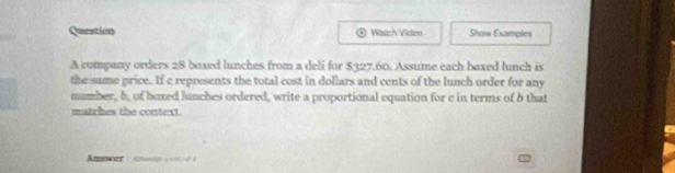 Question Witch Video Show Exampies 
A company orders 28 boxed lunches from a deli for $327.60. Assume each baxed lunch is 
the sume price. If e represents the total cost in dollars and cents of the lunch order for any 
number, b, of boxed lunches ordered, write a proportional equation for c in terms of b that 
matrhes the context. 
Anuwer eangn as /s0 à