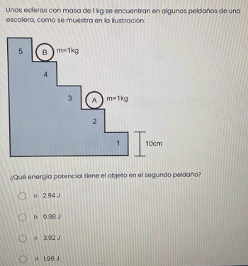 Unas esferas con masa de 1 kg se encuentran en algunos peldaños de una
escalera, como se muestra en la ilustración:
¿Qué energía potencial tiene el objeto en el segundo peldaño?
a. 2.94 J
b. 0.98 J
c. 3.92 J
d. 1.96 J