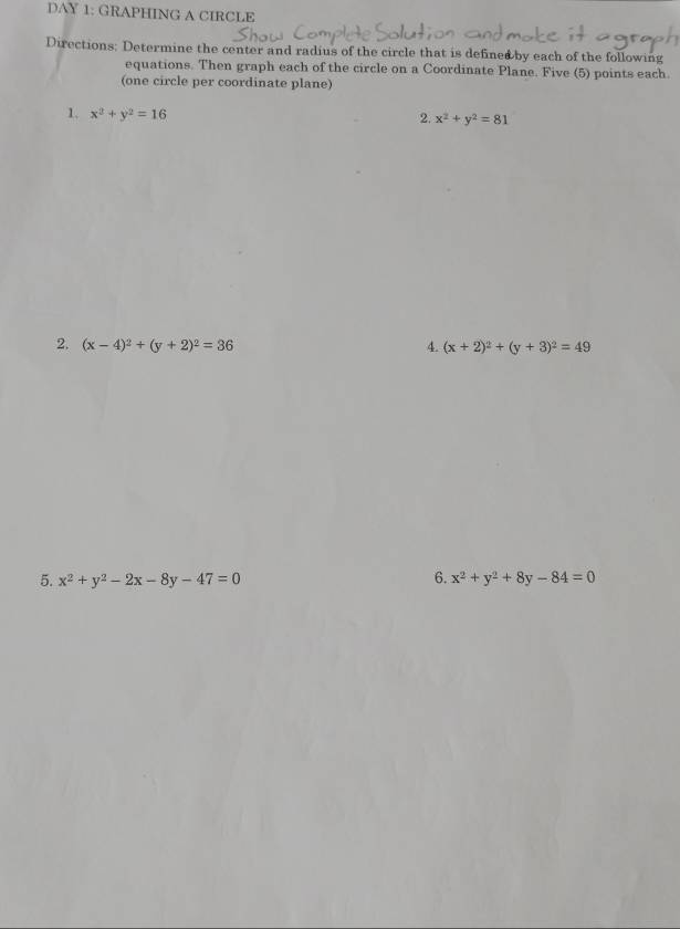 DAY 1: GRAPHING A CIRCLE 
Directions: Determine the center and radius of the circle that is defined by each of the following 
equations. Then graph each of the circle on a Coordinate Plane. Five (5) points each. 
(one circle per coordinate plane) 
1. x^2+y^2=16 2. x^2+y^2=81
2. (x-4)^2+(y+2)^2=36 4. (x+2)^2+(y+3)^2=49
5. x^2+y^2-2x-8y-47=0 6. x^2+y^2+8y-84=0