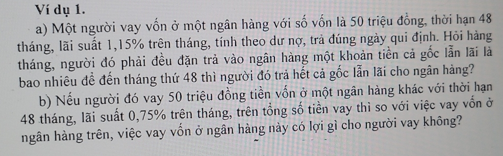 Ví dụ 1. 
a) Một người vay vốn ở một ngân hàng với số vốn là 50 triệu đồng, thời hạn 48
tháng, lãi suất 1, 15% trên tháng, tính theo dư nợ, trả đúng ngày qui định. Hỏi hàng 
tháng, người đó phải đều đặn trả vào ngân hàng một khoản tiền cả gốc lẫn lãi là 
bao nhiêu để đến tháng thứ 48 thì người đó trả hết cả gốc lẫn lãi cho ngân hàng? 
b) Nếu người đó vay 50 triệu đồng tiền vốn ở một ngân hàng khác với thời hạn
48 tháng, lãi suất 0,75% trên tháng, trên tổng số tiền vay thì so với việc vay vốn ở 
ngân hàng trên, việc vay vốn ở ngân hàng này có lợi gì cho người vay không?