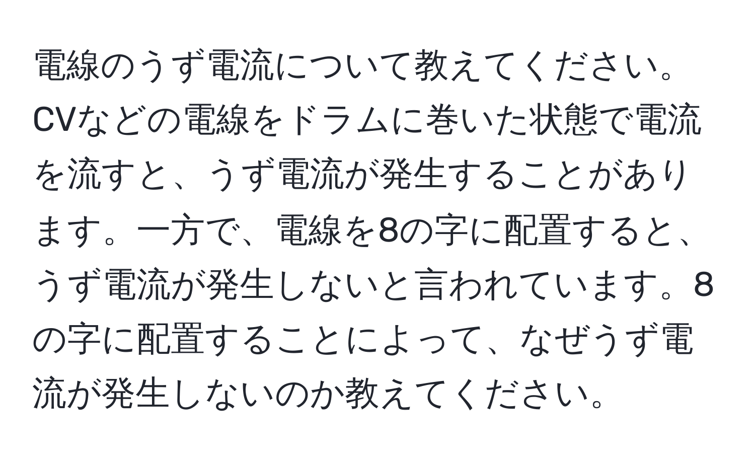 電線のうず電流について教えてください。CVなどの電線をドラムに巻いた状態で電流を流すと、うず電流が発生することがあります。一方で、電線を8の字に配置すると、うず電流が発生しないと言われています。8の字に配置することによって、なぜうず電流が発生しないのか教えてください。