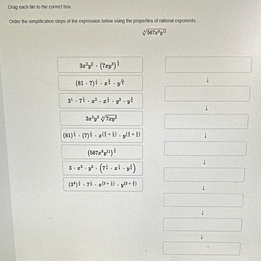 Drag each tile to the correct box
Order the simplification steps of the expression below using the properties of rational exponents.
sqrt[4](567x^9y^(11))
3x^2y^2· (7xy^3)^ 1/4 
PMNK_2□ 
(81· 7)^ 1/4 · x^(frac 9)4· y^(frac 11)4
3^1· 7^(frac 1)4· x^2· x^(frac 1)4· y^2· y^(frac 3)4 □
3x^2y^2sqrt[4](7xy^3)
□
(81)^ 1/4 · (7)^ 1/4 · x^((frac 3)4+ 1/4 )· y^((frac 8)4+ 3/4 )
(567x^9y^(11))^ 1/4 
□
3· x^2· y^2· (7^(frac 1)4· x^(frac 1)4· y^(frac 3)4)
_ 
(3^4)^ 1/4 · 7^(frac 1)4· x^((2+frac 1)4)· y^((2+frac 3)4)
150° □ 
□
frac frac U++E_