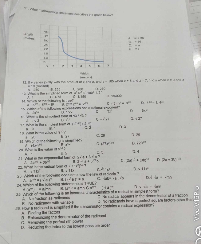 What mathematical statement describes the graph below?
3
40
Length 35
(meters) 30
A. lw=36
B. =36
25
C. =w
20
D. =1
15
10
5
0 1 2 3 4 5 6 7
Width
(meters)
12. If y varies jointly with the product of x and z, and y=105 when x=5 and z=7 , find y when x=9 and z
=10 (revised)
A. 250 B. 255 C. 260 D. 270
13. What is the simplified form of 4^05^(-2)6^(-1)100^01/2^(-1) D. 1/6000
A. 1 B. 1/75 C. 1/150
14. Which of the following is true?
A. 5^(1/2)+5^(1/3)=5^5 B. 2^(1/2)/2^(1/3)=2^(2/9) C. (3^(1/3))^2=9^(2/3) D. 4^(-2/3)=1/4^(2/3)
15. Which of the following expressions has a rational exponent?
A. 2x^(1/2) B. 1/2x C. 3x^2 D. 5x^(-2)
16. What is the simplified form of sqrt(3)/sqrt(3) ?
A. -sqrt(3) B. sqrt(3) C. -sqrt(27) D. sqrt(27)
17. What is the simplest form of (2^(1/2))(2^(1/2)) D. 3
a. 0 B. 1 C. 2
18. What is the value of 9^(3/2) 2 C. 28 D. 29
a. 26 B. 27
19. Which of the following is simplified?
A. (4x^2)^1/2 B. x^(1/2) C. (27x^3)^1/3 D. 729^(1/3)
20. What is the value of 9^(1/2)? C. 3 D. 4
A. 1 B. 2
21. What is the exponential form of 2sqrt(a)+3sqrt(b) ?
A. 2a^(1/2)+3b^(1/2) B. 2^(1/2)a+3^(1/2)b C. (2a)^1/2+(3b)^1/2 D. (2a+3b)^1/2
22. What is the radical form of (11x^2)^1/3 ?
A. sqrt(11x^2) B. sqrt(11x) C. sqrt(11x^2) D. sqrt(11x^3)
23. Which of the following does not show the law of radicals ?
A. a^(m/n)=(sqrt(a))^m B. ((sqrt(a))^n=a C. sqrt(ab)=sqrt(a)· sqrt(b) D.sqrt()a=sqrt(mn)
24. Which of the following statements is TRUE?
A.(a^(mn)).=a/mn B. (a^m)^n=amnC.a^(m/n)=(sqrt(a))^m D. sqrt()a=sqrt()mn
25. Which of the following is an incorrect characteristics of a radical in simplest form?
A. No fraction as radicands C. No radical appears in the denominator of a fraction
B. No radicands with variable D. No radicands have a perfect square factors other than
26. How a radicand is simplified if the denominator contains a radical expression?
A. Finding the factors
B. Rationalizing the denominator of the radicand
>
C. Removing the perfect nth power
D. Reducing the index to the lowest possible order