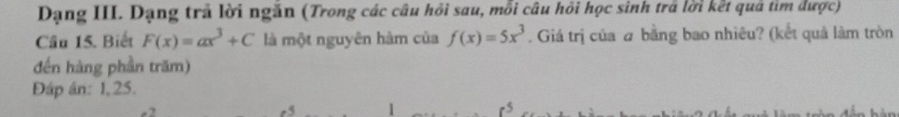 Dạng III. Dạng trả lời ngăn (Trong các câu hồi sau, mỗi câu hỏi học sinh trả lời kết quả tìm được) 
Câu 15. Biết F(x)=ax^3+C là một nguyên hàm của f(x)=5x^3. Giá trị của # bằng bao nhiêu? (kết quả làm tròn 
đến hàng phần trăm) 
Đáp án: 1, 25.