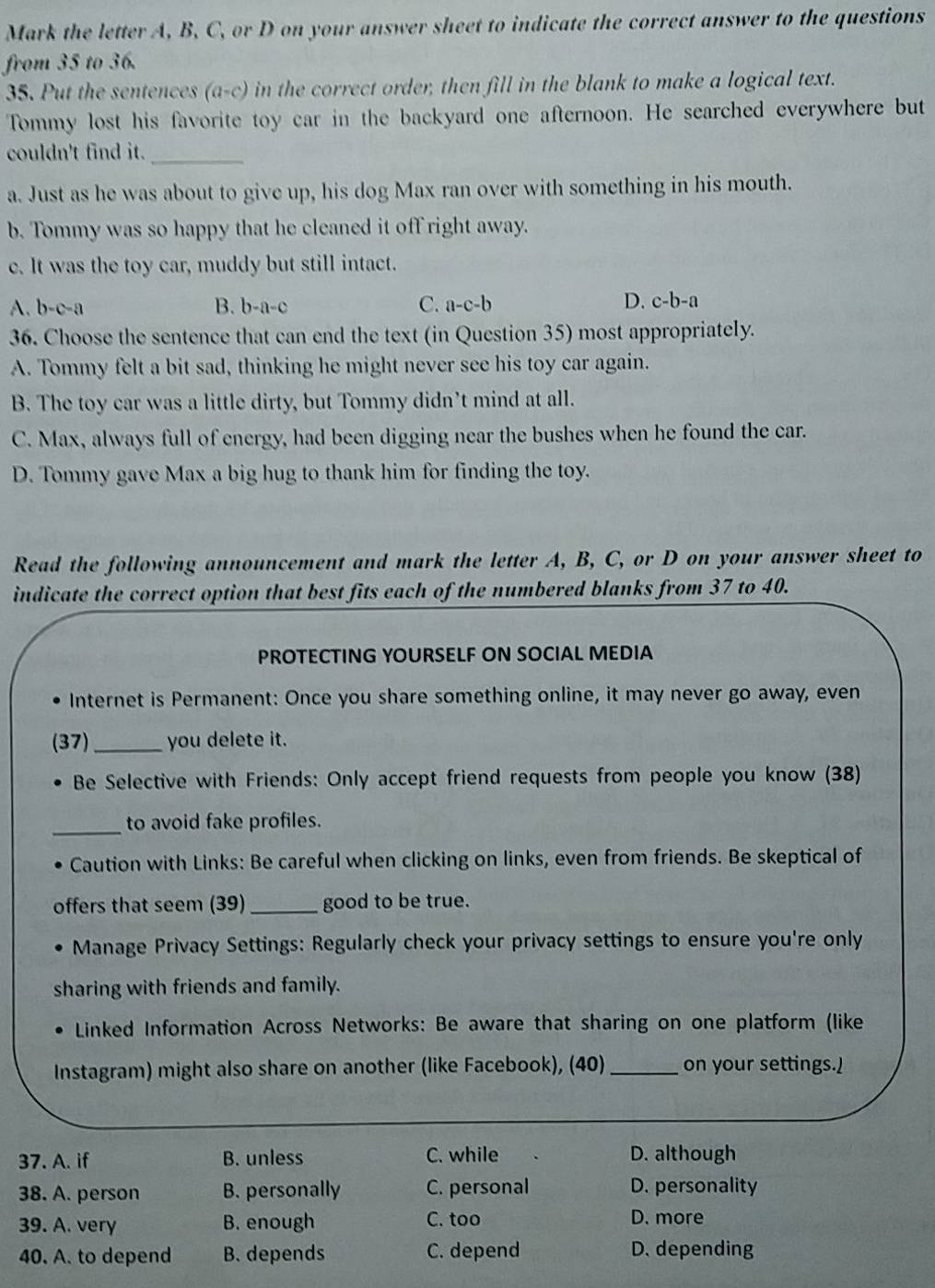 Mark the letter A, B, C, or D on your answer sheet to indicate the correct answer to the questions
from 35 to 36.
35. Put the sentences (a-c) in the correct order, then fill in the blank to make a logical text.
Tommy lost his favorite toy car in the backyard one afternoon. He searched everywhere but
couldn't find it._
a. Just as he was about to give up, his dog Max ran over with something in his mouth.
b. Tommy was so happy that he cleaned it off right away.
c. It was the toy car, muddy but still intact.
B.
D.
A. b-c-a b-a-c C. a-c-b c-b-a
36. Choose the sentence that can end the text (in Question 35) most appropriately.
A. Tommy felt a bit sad, thinking he might never see his toy car again.
B. The toy car was a little dirty, but Tommy didn’t mind at all.
C. Max, always full of energy, had been digging near the bushes when he found the car.
D. Tommy gave Max a big hug to thank him for finding the toy.
Read the following announcement and mark the letter A, B, C, or D on your answer sheet to
indicate the correct option that best fits each of the numbered blanks from 37 to 40.
PROTECTING YOURSELF ON SOCIAL MEDIA
Internet is Permanent: Once you share something online, it may never go away, even
(37)_ you delete it.
Be Selective with Friends: Only accept friend requests from people you know (38)
_to avoid fake profiles.
Caution with Links: Be careful when clicking on links, even from friends. Be skeptical of
offers that seem (39) _good to be true.
Manage Privacy Settings: Regularly check your privacy settings to ensure you're only
sharing with friends and family.
Linked Information Across Networks: Be aware that sharing on one platform (like
Instagram) might also share on another (like Facebook), (40) _on your settings.)
37. A. if B. unless C. while D. although
38. A. person B. personally C. personal D. personality
39. A. very B. enough C. too
D. more
40. A. to depend B. depends C. depend D. depending