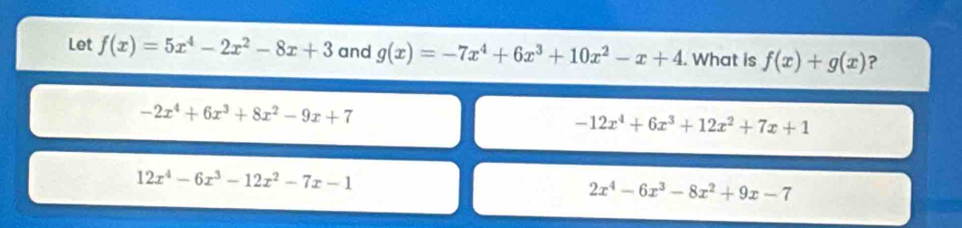 Let f(x)=5x^4-2x^2-8x+3 and g(x)=-7x^4+6x^3+10x^2-x+4. What is f(x)+g(x) ?
-2x^4+6x^3+8x^2-9x+7
-12x^4+6x^3+12x^2+7x+1
12x^4-6x^3-12x^2-7x-1
2x^4-6x^3-8x^2+9x-7