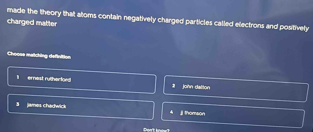 made the theory that atoms contain negatively charged particles called electrons and positively
charged matter
Choose matching definition
1 ernest rutherford 2 john dalton
3 james chadwick 4 i thomson
Don't know?