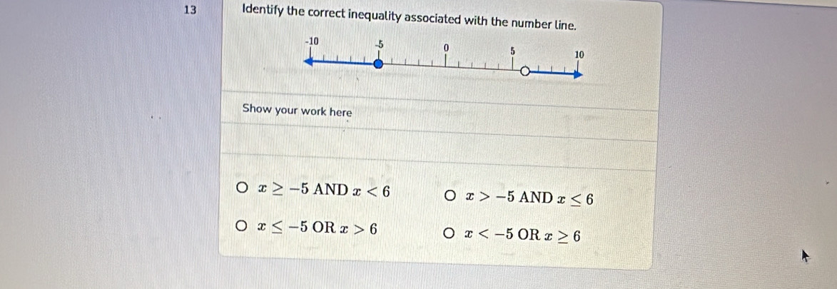 Identify the correct inequality associated with the number line. 
Show your work here
x≥ -5ANDx<6</tex> x>-5ANDx≤ 6
x≤ -5ORx>6
x