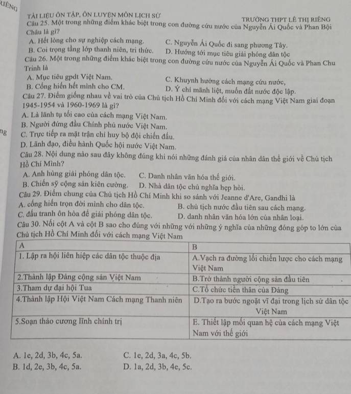 liếng
Tải liệu ôn tập, ôn lUyệN Môn Lịch sử trườNG THPT lê tHị riêng
Cầu 25. Một trong những điểm khác biệt trong con đường cứu nước của Nguyễn Ái Quốc và Phan Bội
Châu là gi?
A. Hết lòng cho sự nghiệp cách mạng. C. Nguyễn Ái Quốc đi sang phương Tây.
B. Coi trọng tầng lớp thanh niên, tri thức. D. Hướng tới mục tiêu giải phóng dân tộc
Câu 26. Một trong những điểm khác biệt trong con đường cứu nước của Nguyễn Ái Quốc và Phan Chu
Trinh là
A. Mục tiêu gpdt Việt Nam. C. Khuynh hướng cách mạng cứu nước,
B. Cổng hiến hết mình cho CM. D. Ý chỉ mãnh liệt, muốn đất nước độc lập.
Câu 27. Điểm giống nhau về vai trò của Chủ tịch Hồ Chí Minh đối với cách mạng Việt Nam giai đoạn
1945-1954 và 1960-1969 là gì?
A. Là lãnh tụ tối cao của cách mạng Việt Nam.
B. Người đứng đầu Chính phủ nước Việt Nam.
ng C. Trực tiếp ra mặt trận chỉ huy bộ đội chiến đấu.
D. Lãnh đạo, điều hành Quốc hội nước Việt Nam.
Câu 28. Nội dung nào sau đây không đúng khi nói những đánh giá của nhân dân thể giới về Chủ tịch
Hồ Chí Mình?
A. Anh hùng giải phóng dân tộc. C. Danh nhân văn hóa thế giới.
B. Chiến sỹ cộng sản kiên cường. D. Nhà dân tộc chủ nghĩa hẹp hòi.
Câu 29. Điểm chung của Chủ tịch Hồ Chí Minh khi so sánh với Jeanne d'Are, Gandhi là
A. cống hiến trọn đời mình cho dân tộc. B. chủ tịch nước đầu tiên sau cách mạng.
C. đấu tranh ôn hòa để giải phóng dân tộc. D. danh nhân văn hóa lớn của nhân loại.
Câu 30. Nổi cột A và cột B sao cho đúng với những với những ý nghĩa của những đóng góp to lớn của
Chủ tịch Hồ Chí Minh đối với cách mạ
c
A. 1c, 2d, 3b, 4c, 5a. C. 1e, 2d, 3a, 4c, 5b.
B. 1d, 2c, 3b, 4c, 5a. D. 1a, 2d, 3b, 4c, 5c.