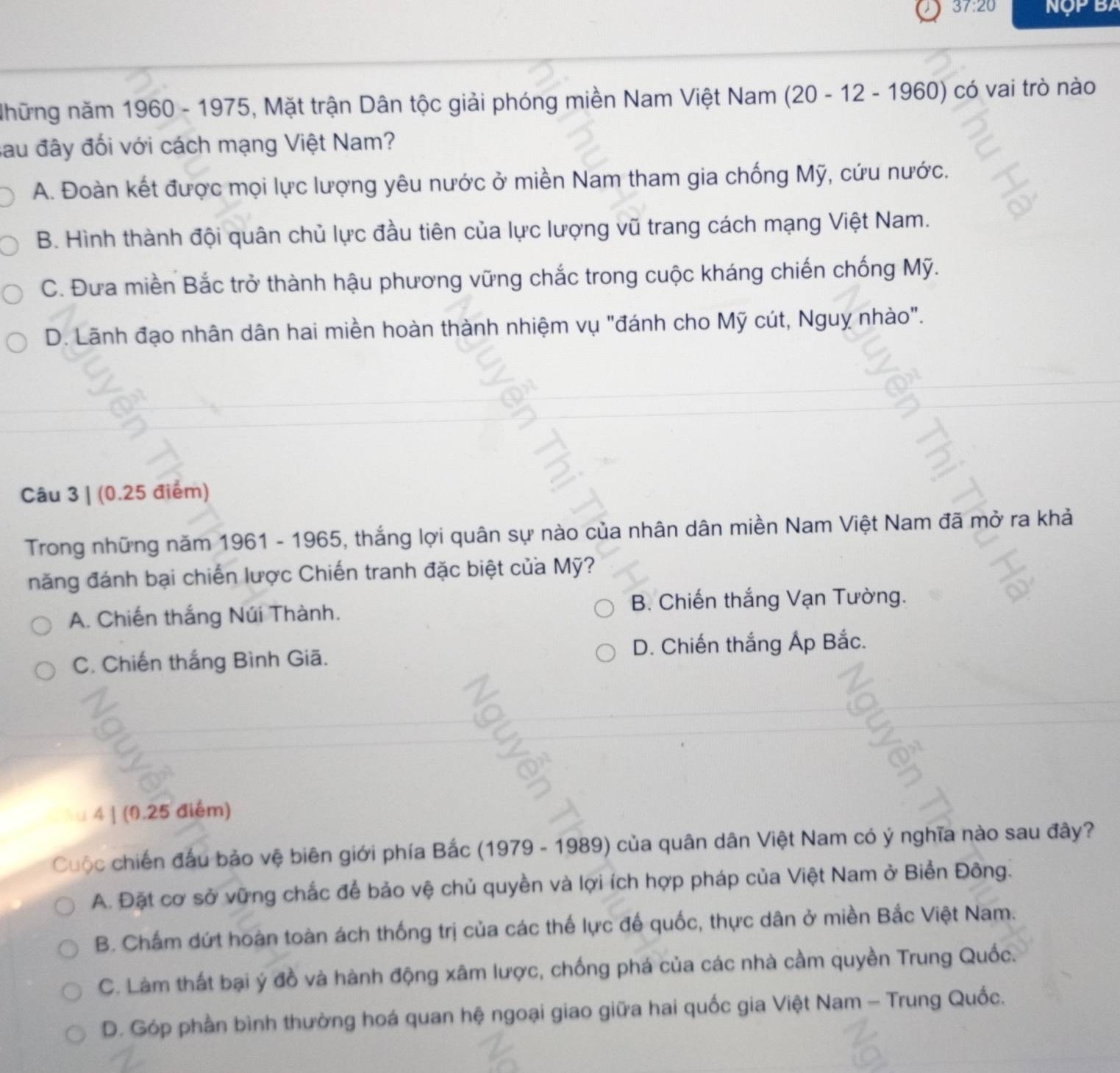 37:20 Nộp BA
Những năm 1960 - 1975, Mặt trận Dân tộc giải phóng miền Nam Việt Nam (20 - 12 - 196 (0) ) có vai trò nào
sau đây đối với cách mạng Việt Nam?
A. Đoàn kết được mọi lực lượng yêu nước ở miền Nam tham gia chống Mỹ, cứu nước.
B. Hình thành đội quân chủ lực đầu tiên của lực lượng vũ trang cách mạng Việt Nam.
C. Đưa miền Bắc trở thành hậu phương vững chắc trong cuộc kháng chiến chống Mỹ.
D. Lãnh đạo nhân dân hai miền hoàn thành nhiệm vụ "đánh cho Mỹ cút, Nguỵ nhào".
Câu 3 | (0.25 điểm)
Trong những năm 1961 - 1965, thắng lợi quân sự nào của nhân dân miền Nam Việt Nam đã mở ra khả
năng đánh bại chiến lược Chiến tranh đặc biệt của Mỹ?
A. Chiến thắng Núi Thành. B. Chiến thắng Vạn Tường.
C. Chiến thắng Bình Giã. D. Chiến thắng Áp Bắc.
4 | (0.25 điểm)
Cuộc chiến đầu bảo vệ biên giới phía Bắc (1979 - 1989) của quân dân Việt Nam có ý nghĩa nào sau đây?
A. Đặt cơ sở vững chắc để bảo vệ chủ quyền và lợi ích hợp pháp của Việt Nam ở Biển Đông.
B. Chẩm dứt hoàn toàn ách thống trị của các thế lực đế quốc, thực dân ở miền Bắc Việt Nam.
C. Làm thất bại ý đồ và hành động xâm lược, chống phá của các nhà cầm quyền Trung Quốc.
D. Góp phần bình thường hoá quan hệ ngoại giao giữa hai quốc gia Việt Nam - Trung Quốc.