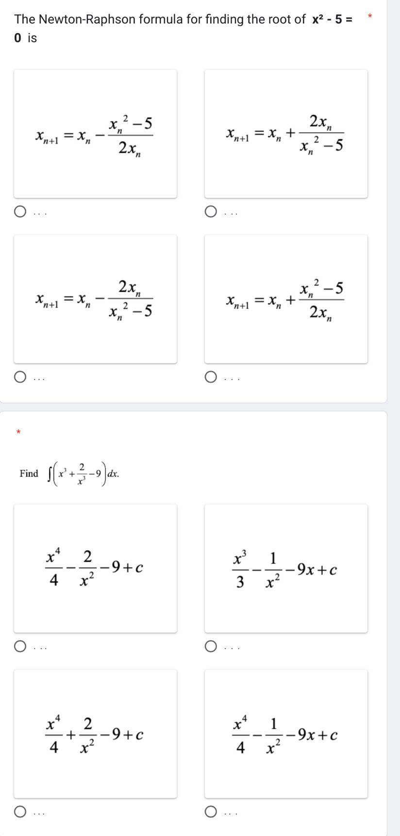 The Newton-Raphson formula for finding the root of x^2-5= *
O is
x_n+1=x_n-frac (x_n)^2-52x_n
x_n+1=x_n+frac 2x_n(x_n)^2-5. . .
. . .
x_n+1=x_n-frac 2x_n(x_n)^2-5
x_n+1=x_n+frac (x_n)^2-52x_n. . .
Find ∈t (x^3+ 2/x^3 -9)dx.
 x^4/4 - 2/x^2 -9+c
 x^3/3 - 1/x^2 -9x+c
·. .
 x^4/4 + 2/x^2 -9+c
 x^4/4 - 1/x^2 -9x+c. ..