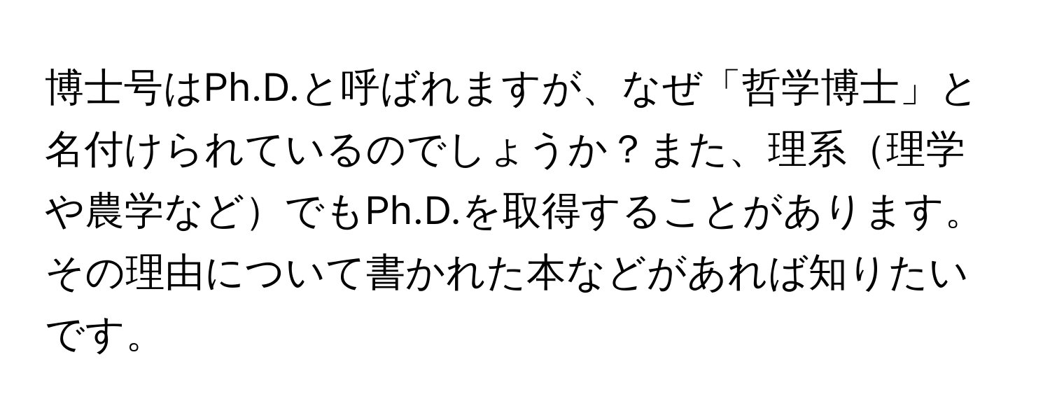 博士号はPh.D.と呼ばれますが、なぜ「哲学博士」と名付けられているのでしょうか？また、理系理学や農学などでもPh.D.を取得することがあります。その理由について書かれた本などがあれば知りたいです。