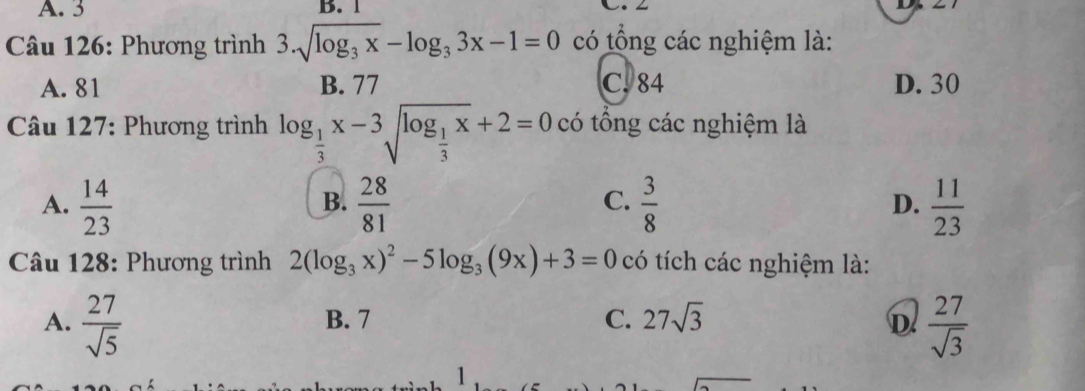 A. 3 B. 1 L. L
* Câu 126: Phương trình 3.sqrt(log _3)x-log _33x-1=0 có tổng các nghiệm là:
A. 81 B. 77 C. 84 D. 30
* Câu 127: Phương trình log _ 1/3 x-3sqrt(log _frac 1)3x+2=0 có tổng các nghiệm là
C.
A.  14/23   28/81   3/8  D.  11/23 
B.
Câu 128: Phương trình 2(log _3x)^2-5log _3(9x)+3=0 có tích các nghiệm là:
A.  27/sqrt(5)  B. 7 C. 27sqrt(3) D  27/sqrt(3) 
1