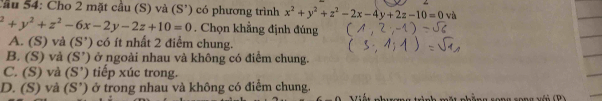 Cầu 54: Cho 2 mặt cầu (S) và (S') có phương trình x^2+y^2+z^2-2x-4y+2z-10=0v a^2+y^2+z^2-6x-2y-2z+10=0. Chọn khẳng định đúng
A. (S) và (S') 0 có ít nhất 2 điểm chung.
B. (S) và (S') ở ngoài nhau và không có điểm chung.
C. (S) và ( o) tiế p ú c trong.
D. (S) và (S’) ở trong nhau và không có điểm chung.
n ắng s o n g s o n g v i P