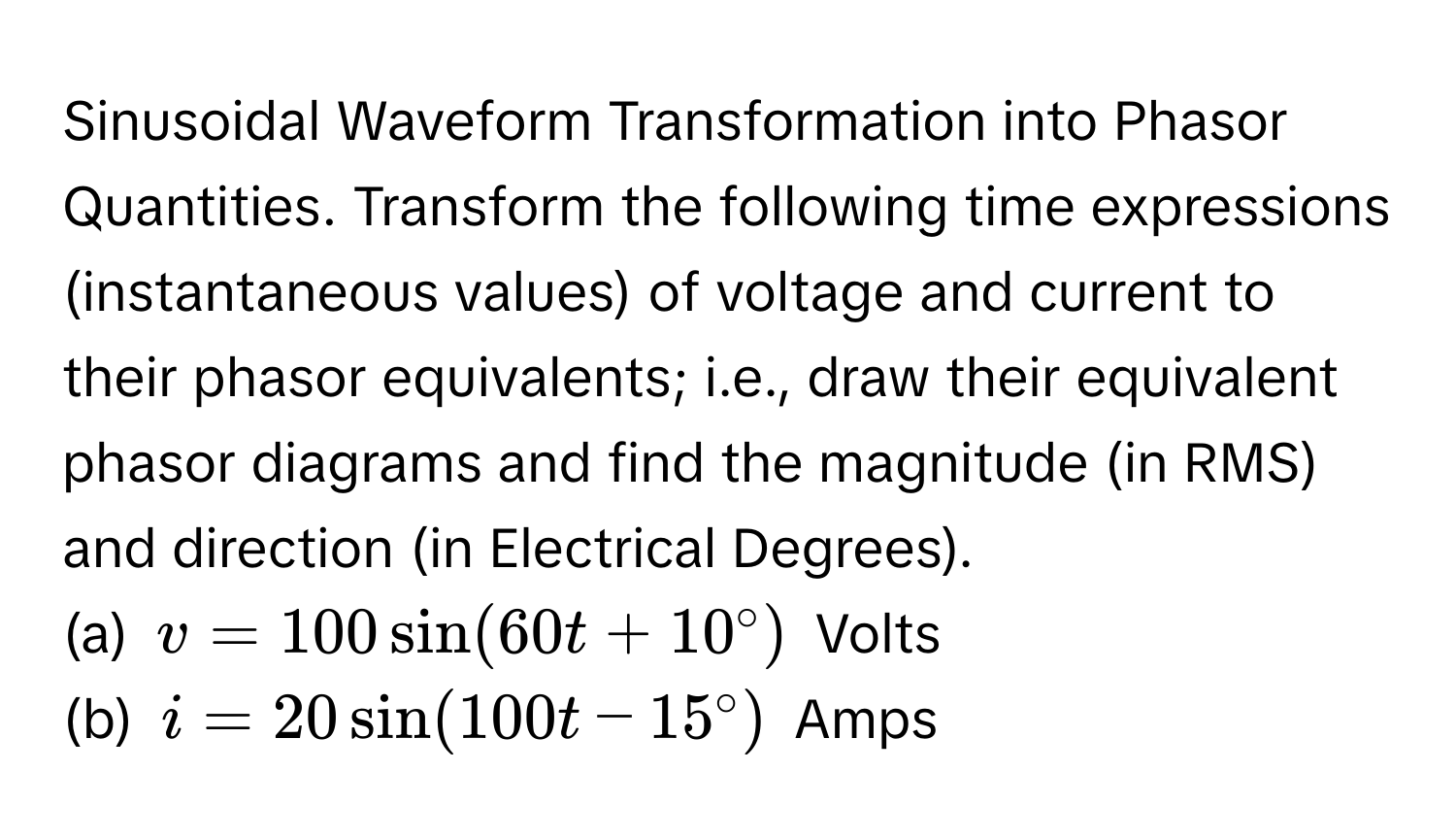 Sinusoidal Waveform Transformation into Phasor Quantities. Transform the following time expressions (instantaneous values) of voltage and current to their phasor equivalents; i.e., draw their equivalent phasor diagrams and find the magnitude (in RMS) and direction (in Electrical Degrees). 
(a) $v = 100sin(60t + 10°)$ Volts
(b) $i = 20sin(100t - 15°)$ Amps