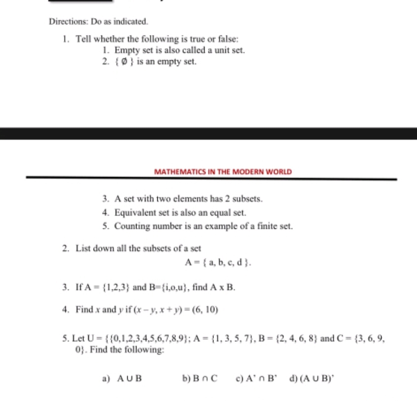 Directions: Do as indicated. 
1. Tell whether the following is true or false: 
1. Empty set is also called a unit set. 
2.  varnothing  is an empty set. 
MATHEMATICS IN THE MODERN WORLD 
3. A set with two elements has 2 subsets. 
4. Equivalent set is also an equal set. 
5. Counting number is an example of a finite set. 
2. List down all the subsets of a set
A= a,b,c,d. 
3. If A= 1,2,3 and B= i,o,u , find A* B. 
4. Find x and y if (x-y,x+y)=(6,10)
5. Let U=  0,1,2,3,4,5,6,7,8,9; A= 1,3,5,7 , B= 2,4,6,8 and C= 3,6,9,
0. Find the following: 
a) A∪ B b) B∩ C c) A'∩ B' d) (A∪ B)'