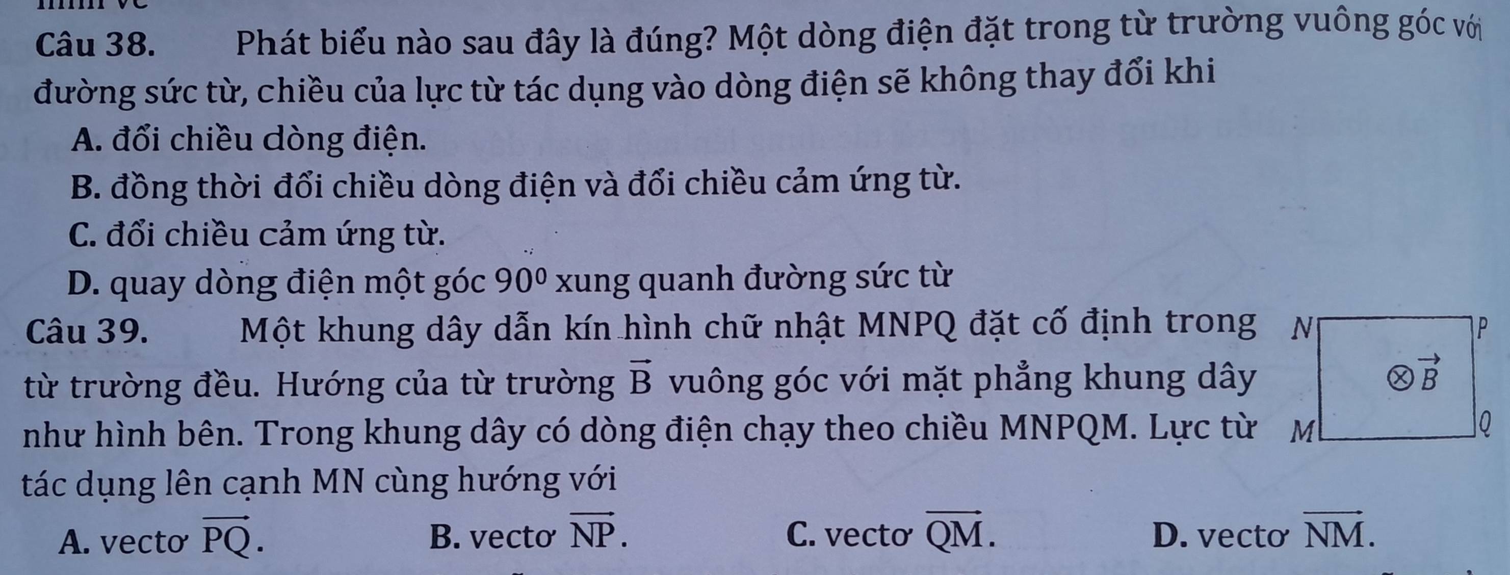 Phát biểu nào sau đây là đúng? Một dòng điện đặt trong từ trường vuông góc với
đường sức từ, chiều của lực từ tác dụng vào dòng điện sẽ không thay đổi khi
A. đổi chiều dòng điện.
B. đồng thời đổi chiều dòng điện và đổi chiều cảm ứng từ.
C. đổi chiều cảm ứng từ.
D. quay dòng điện một góc 90° xung quanh đường sức từ
Câu 39. Một khung dây dẫn kín hình chữ nhật MNPQ đặt cố định trong N P
từ trường đều. Hướng của từ trường vector B vuông góc với mặt phẳng khung dây
otimes vector B
như hình bên. Trong khung dây có dòng điện chạy theo chiều MNPQM. Lực từ M
0
tác dụng lên cạnh MN cùng hướng với
A. vecto vector PQ. B. vecto vector NP. C. vecto vector QM. D. vecto vector NM.