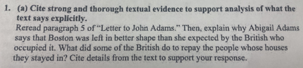 Cite strong and thorough textual evidence to support analysis of what the 
text says explicitly. 
Reread paragraph 5 of “Letter to John Adams.” Then, explain why Abigail Adams 
says that Boston was left in better shape than she expected by the British who 
occupied it. What did some of the British do to repay the people whose houses 
they stayed in? Cite details from the text to support your response.