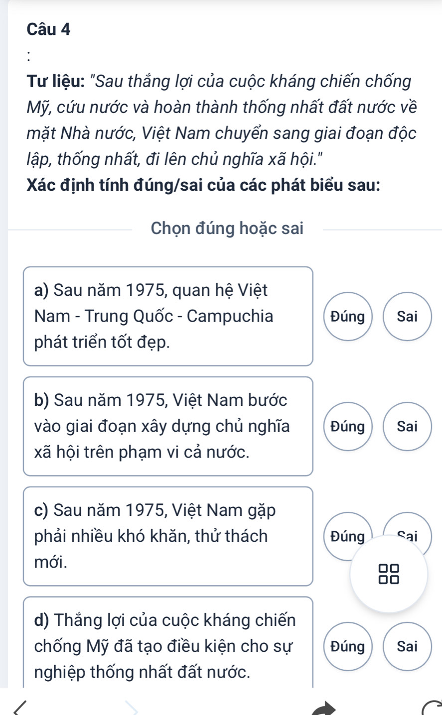 Tư liệu: "Sau thắng lợi của cuộc kháng chiến chống 
Mỹ, cứu nước và hoàn thành thống nhất đất nước về 
mặt Nhà nước, Việt Nam chuyển sang giai đoạn độc 
lập, thống nhất, đi lên chủ nghĩa xã hội." 
Xác định tính đúng/sai của các phát biểu sau: 
Chọn đúng hoặc sai 
a) Sau năm 1975, quan hệ Việt 
Nam - Trung Quốc - Campuchia Đúng Sai 
phát triển tốt đẹp. 
b) Sau năm 1975, Việt Nam bước 
vào giai đoạn xây dựng chủ nghĩa Đúng Sai 
xã hội trên phạm vi cả nước. 
c) Sau năm 1975, Việt Nam gặp 
phải nhiều khó khăn, thử thách Đúng cai 
mới. 
d) Thắng lợi của cuộc kháng chiến 
chống Mỹ đã tạo điều kiện cho sự Đúng Sai 
nghiệp thống nhất đất nước.