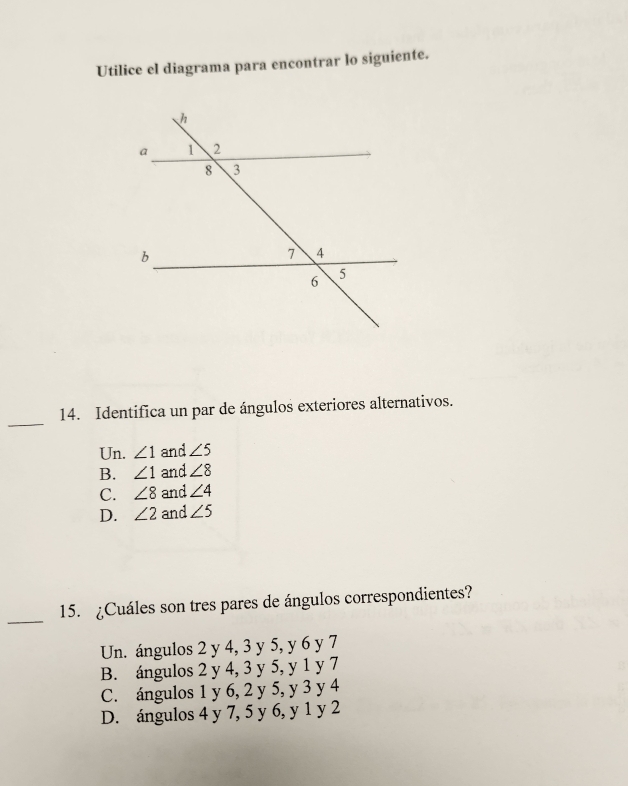 Utilice el diagrama para encontrar lo siguiente.
_
14. Identifica un par de ángulos exteriores alternativos.
Un. ∠ 1 and ∠ 5
B. ∠ 1 and ∠ 8
C. ∠ 8 and ∠ 4
D. ∠ 2 and ∠ 5
_
15. ¿Cuáles son tres pares de ángulos correspondientes?
Un. ángulos 2 y 4, 3 y 5, y 6 y 7
B. ángulos 2 y 4, 3 y 5, y 1 y 7
C. ángulos 1 y 6, 2 y 5, y 3 y 4
D. ángulos 4 y 7, 5 y 6, y 1 y 2