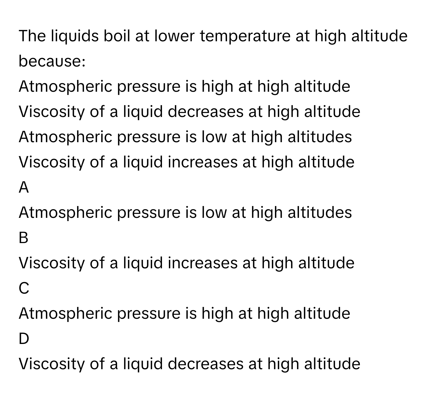 The liquids boil at lower temperature at high altitude because:
Atmospheric pressure is high at high altitude

Viscosity of a liquid decreases at high altitude

Atmospheric pressure is low at high altitudes

Viscosity of a liquid increases at high altitude


A  
Atmospheric pressure is low at high altitudes
 


B  
Viscosity of a liquid increases at high altitude
 


C  
Atmospheric pressure is high at high altitude
 


D  
Viscosity of a liquid decreases at high altitude