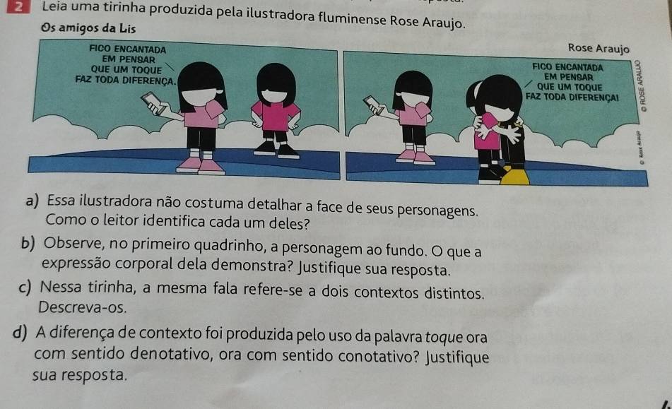 Leia uma tirinha produzida pela ilustradora fluminense Rose Araujo. 
Os amigos da Lis 
a) Essa ilustradora não costuma detalhar a face de seus personagens. 
Como o leitor identifica cada um deles? 
b) Observe, no primeiro quadrinho, a personagem ao fundo. O que a 
expressão corporal dela demonstra? Justifique sua resposta. 
c) Nessa tirinha, a mesma fala refere-se a dois contextos distintos. 
Descreva-os. 
d) A diferença de contexto foi produzida pelo uso da palavra toque ora 
com sentido denotativo, ora com sentido conotativo? Justifique 
sua resposta.