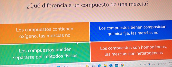 ¿Qué diferencia a un compuesto de una mezcla?
Los compuestos contienen Los compuestos tienen composición
oxígeno, las mezclas no química fija, las mezclas no
Los compuestos pueden Los compuestos son homogéneos,
separarse por métodos físicos las mezclas son heterogéneas
12/02 0936