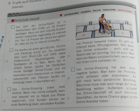 Es gibt auch Nachtell
Internet.
Wirtschaft Aktuell  =Interen Finanzen Politik Förschung Geselsch
Die Zahl der Online-Käufe ist in
Deutschland seit 2008 um 30 Prozent
gestiegen. Neun von zehn Internet-Nützern
kaufen inzwischen regelmäßig im Internet
5 ein. Nur 14 Prozent der Deutschen geben
an, dass sie nie im Internet einkaufen.
das Produkt bewertet haben. Es gibt im
Sie kaufen vor allern gern Bücher, Schuhe
Internet keine Öffnungszeiten, Man kann
also immer einkaufen - auch spät am 
und Kleidung anline ein. Sie bestellen
aber auch Musik-CDs und DVDs sowie
10 elektronische Haushaltsgeräte oder 25 Abend oder am Sonntag, Gut ist auch: Man
kann die Waren zurückschicken, wenn man
Spielwaren oft im Netz. Wenn Sie in
Urlaub fähren, kaufen die Deutschen mit ihnen nicht zufrieden ist.
immer häufiger Online-Tickets und sie Das Online-Shopping hat aber auch
reservieren auch Hotelzimmer im Internet. negative Seiten: Man kann die Produkte
 Lebensmittel öder Pflanzen kaufen sie nicht anfassen oder anprobieren. Es
30
allerdings lieber in Geschäften ein. gibt meist keine persönliche Beratung.
Das Online-Shopping bietet viele Manchmal muss man auch lange auf seine
Bestellung warten. Außerdem schadet
Vorteile. Wenn man online einkauft, kann das Online-Geschäft oft auch kleineren
man bequem von zu Hause aus Preise Geschäften, die keine Chance gegen große
20 vergleichen. Und Kunden können vor 35 Online-Anbieter haben.
einer Bestellung lesen, wie andere Kunden