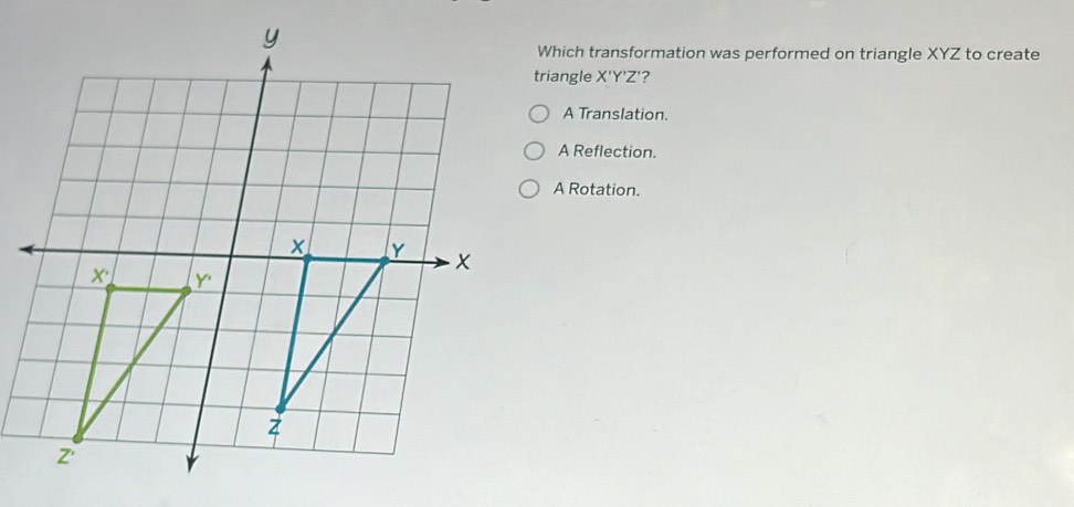 Which transformation was performed on triangle XYZ to create
triangle X'Y'Z' ?
A Translation.
A Reflection.
A Rotation.